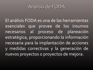 Análisis de FODAAnálisis de FODA
El análisis FODA es una de las herramientas
esenciales que provee de los insumos
necesarios al proceso de planeación
estratégica, proporcionando la información
necesaria para la implantación de acciones
y medidas correctivas y la generación de
nuevos proyectos o proyectos de mejora.
 