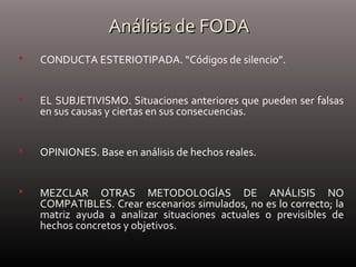 Análisis de FODAAnálisis de FODA
 CONDUCTA ESTERIOTIPADA. “Códigos de silencio”.
 EL SUBJETIVISMO. Situaciones anteriores que pueden ser falsas
en sus causas y ciertas en sus consecuencias.
 OPINIONES. Base en análisis de hechos reales.
 MEZCLAR OTRAS METODOLOGÍAS DE ANÁLISIS NO
COMPATIBLES. Crear escenarios simulados, no es lo correcto; la
matriz ayuda a analizar situaciones actuales o previsibles de
hechos concretos y objetivos.
 
