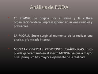 Análisis de FODAAnálisis de FODA
 EL TEMOR. Se origina por el clima y la cultura
organizacional de la Empresa ignorar situaciones visibles y
previsibles.
 LA MIOPIA. Suele surgir al momento de la realizar una
análisis y/o mirada interna.
 MEZCLAR DIVERSAS POSICIONES JERÁRQUICAS. Esto
puede generar también el efecto MIOPIA, ya que a mayor
nivel jerárquico hay mayor alejamiento de la realidad.
 