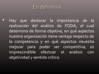 En definitiva …En definitiva …
 Hay que destacar la importancia de la
realización del análisis de FODA, el cual
determina de forma objetiva, en qué aspectos
nuestra organización tiene ventaja respecto de
la competencia y en qué aspectos necesita
mejorar para poder ser competitiva; es
imprescindible efectuar el análisis con
objetividad y sentido crítico.
 