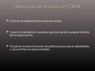Objetivos del análisis de FODAObjetivos del análisis de FODA
 Conocer la realidad de la situación actual.
 Tiene la finalidad de visualizar panoramas de cualquier ámbito
de la organización.
 Visualizar la determinación de políticas para atacar debilidades
y convertirlas en oportunidades.
 