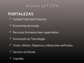 Análisis de FODAAnálisis de FODA
 Calidad Total del Producto.
 Economías de escala.
 Recursos Humanos bien capacitados.
 Innovación en Tecnología.
 Visión, Misión, Objetivos y Metas bien definidos.
 Servicio al Cliente.
 Liquidez.
FORTALEZAS
 