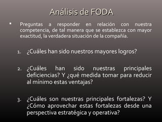 Análisis de FODAAnálisis de FODA
 Preguntas a responder en relación con nuestra
competencia, de tal manera que se establezca con mayor
exactitud, la verdadera situación de la compañía.
1. ¿Cuáles han sido nuestros mayores logros?
2. ¿Cuáles han sido nuestras principales
deficiencias? Y ¿qué medida tomar para reducir
al mínimo estas ventajas?
3. ¿Cuáles son nuestras principales fortalezas? Y
¿Cómo aprovechar estas fortalezas desde una
perspectiva estratégica y operativa?
 