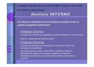Lo anterior significa que el análisis FODA consta de dos partes:
una interna y otra externa.
Al evaluar las fortalezas de una empresa se pueden tomar en
cuanta la siguiente clasificación:
• Fortalezas Comunes:
Cuando una fortaleza es poseída por varias empresas o cuando varias
están en capacidad de implementarla
• Fortalezas Distintivas:
Cuando una fortaleza es tomada por un reducido número de
empresas competidoras.
Las empresas que saben desarrollar su fortaleza distintiva
generalmente logran una ventaja competitiva y obtienen
utilidades económicas por encima del promedio normal de su
industria.
AnAnáálisis INTERNOlisis INTERNO
 