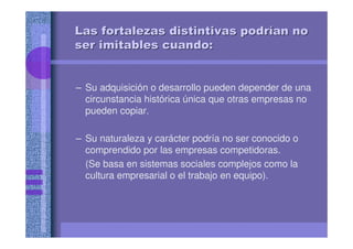Las fortalezas distintivas podrLas fortalezas distintivas podríían noan no
ser imitables cuando:ser imitables cuando:
– Su adquisición o desarrollo pueden depender de una
circunstancia histórica única que otras empresas no
pueden copiar.
– Su naturaleza y carácter podría no ser conocido o
comprendido por las empresas competidoras.
(Se basa en sistemas sociales complejos como la
cultura empresarial o el trabajo en equipo).
 