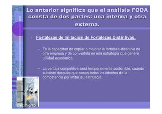 • Fortalezas de Imitación de Fortalezas Distintivas:
– Es la capacidad de copiar o mejorar la fortaleza distintiva de
otra empresa y de convertirla en una estrategia que genere
utilidad económica.
– La ventaja competitiva será temporalmente sostenible, cuando
subsiste después que cesan todos los intentos de la
competencia por imitar su estrategia.
Lo anterior significa que el anLo anterior significa que el anáálisis FODAlisis FODA
consta de dos partes: unaconsta de dos partes: una internainternainternainternainternainternainternainterna y otray otra
externaexternaexternaexternaexternaexternaexternaexterna..
 