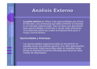 AnAnáálisis Externolisis Externo
• La parte externa se refiere a las oportunidades que ofrece
el mercado y las amenazas que debe enfrentar la empresa
en el mercado seleccionado. Aquí se tiene que aprovechar
esas oportunidades y minimizar o anular esas amenazas,
circunstancias sobre las cuales la empresa tiene poco o
ningún control directo.
Oportunidades y Amenazas
• Las oportunidades organizacionales se encuentran en
aquellas áreas que podrían generar muy altos desempeños.
Las amenazas organizacionales están en aquellas áreas
donde la empresa encuentra dificultad para alcanzar altos
niveles de desempeño.
 