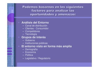 Podemos basarnos en los siguientesPodemos basarnos en los siguientes
factores para analizar lasfactores para analizar las
oportunidades y amenazas:oportunidades y amenazas:
• Análisis del Entorno
– Canal de distribución
– Clientes - Consumidor
– Competidores
– Tecnología
• Grupos de interés
– Gobierno
– Instituciones públicas
• El entorno visto en forma más amplia
– Demografía
– Economía
– Política
– Legislativo / Regulatorio
 