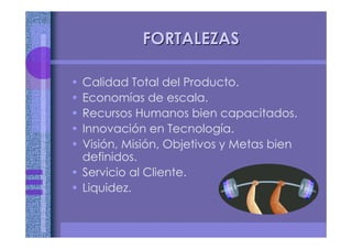 FORTALEZASFORTALEZAS
• Calidad Total del Producto.
• Economías de escala.
• Recursos Humanos bien capacitados.
• Innovación en Tecnología.
• Visión, Misión, Objetivos y Metas bien
definidos.
• Servicio al Cliente.
• Liquidez.
 