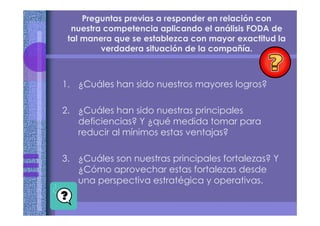Preguntas previas a responder en relación con
nuestra competencia aplicando el análisis FODA de
tal manera que se establezca con mayor exactitud la
verdadera situación de la compañía.
1. ¿Cuáles han sido nuestros mayores logros?
2. ¿Cuáles han sido nuestras principales
deficiencias? Y ¿qué medida tomar para
reducir al mínimos estas ventajas?
3. ¿Cuáles son nuestras principales fortalezas? Y
¿Cómo aprovechar estas fortalezas desde
una perspectiva estratégica y operativas.
 