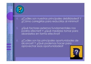 4. ¿Cuáles son nuestras principales debilidades? Y
¿Cómo corregirlas para reducirlas al mínimo?
5. ¿Qué factores externos fundamentales nos
podría afectar? Y ¿Qué medidas tomar para
abordarlos en forma efectiva?
6. ¿Cuáles son las principales oportunidades de
alcance? Y ¿Qué podemos hacer para
aprovechar esas oportunidades?
 