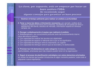 La clave, por supuesto, estLa clave, por supuesto, estáá en empezar por hacer unen empezar por hacer un
buen anbuen anáálisis FODA.lisis FODA.
Se recomienda seguirSe recomienda seguir
algunos consejos para garantizar un buen proceso:algunos consejos para garantizar un buen proceso:
1. Destinar el tiempo suficiente para realizar un análisis a profundidad.
2. Tener a mano los datos e información necesarios, por ejemplo, análisis de la
industria, estados financieros de la empresa, resultados de encuestas de clima o
satisfacción del cliente, estudios de mercado, información experta en diversos
campos, etc.
3. Escoger cuidadosamente el equipo que realizará el análisis:
a. Multidisciplinario, con conocimiento profundo tanto del funcionamiento interno
como del entorno externo
b. Con capacidad de analizar los asuntos con objetividad
c. Con capacidad de separar lo relevante de lo que no es significativo
d. Con capacidad de distinguir entre lo importante y lo urgente
e. Con capacidad de distinguir entre lo que es favorable y lo desfavorable
4. Priorizar los 4-8 elementos en cada categoría (fortalezas, debilidades,
oportunidades, amenazas) que más impacto pueden tener en la organización
5. Seguir el proceso de planificación estratégica con estos elementos priorizados,
sin olvidar los demás que pueden introducirse en algún momento posterior, sobre todo si
adquieren nueva importancia.
 