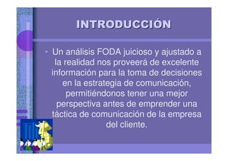 INTRODUCCIINTRODUCCIÓÓNN
• Un análisis FODA juicioso y ajustado a
la realidad nos proveerá de excelente
información para la toma de decisiones
en la estrategia de comunicación,
permitiéndonos tener una mejor
perspectiva antes de emprender una
táctica de comunicación de la empresa
del cliente.
 