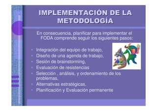IMPLEMENTACIIMPLEMENTACIIMPLEMENTACIIMPLEMENTACIIMPLEMENTACIIMPLEMENTACIIMPLEMENTACIIMPLEMENTACIÓÓÓÓÓÓÓÓN DE LAN DE LAN DE LAN DE LAN DE LAN DE LAN DE LAN DE LA
METODOLOGMETODOLOGMETODOLOGMETODOLOGMETODOLOGMETODOLOGMETODOLOGMETODOLOGÍÍÍÍÍÍÍÍAAAAAAAA
En consecuencia, planificar para implementar el
FODA comprende seguir los siguientes pasos:
• Integración del equipo de trabajo,
• Diseño de una agenda de trabajo,
• Sesión de brainstorming,
• Evaluación de resistencias
• Selección , análisis, y ordenamiento de los
problemas,
• Alternativas estratégicas,
• Planificación y Evaluación permanente
 