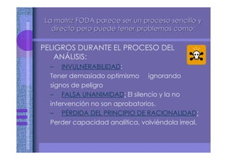 PELIGROS DURANTE EL PROCESO DEL
ANÁLISIS:
– INVULNERABILIDAD:
Tener demasiado optimismo ignorando
signos de peligro
– FALSA UNANIMIDAD: El silencio y la no
intervención no son aprobatorios.
– PÉRDIDA DEL PRINCIPIO DE RACIONALIDAD:
Perder capacidad analítica, volviéndola irreal.
La matriz FODA parece ser un proceso sencillo yLa matriz FODA parece ser un proceso sencillo y
directo pero puede tener problemas como:directo pero puede tener problemas como:
 