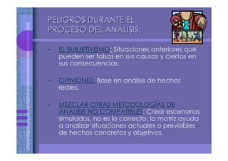 – EL SUBJETIVISMO: Situaciones anteriores que
pueden ser falsas en sus causas y ciertas en
sus consecuencias.
– OPINIONES: Base en análisis de hechos
reales.
– MEZCLAR OTRAS METODOLOGÍAS DE
ANÁLISIS NO COMPATIBLES: Crear escenarios
simulados, no es lo correcto; la matriz ayuda
a analizar situaciones actuales o previsibles
de hechos concretos y objetivos.
PELIGROS DURANTE ELPELIGROS DURANTE EL
PROCESO DEL ANPROCESO DEL ANÁÁLISIS:LISIS:
 