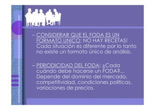 – CONSIDERAR QUE EL FODA ES UN
FORMATO UNICO: NO HAY RECETAS!
Cada situación es diferente por lo tanto
no existe un formato único de análisis.
– PERIODICIDAD DEL FODA: ¿Cada
cuándo debe hacerse un FODA?...
Depende del dominio del mercado,
competitividad, condiciones políticas,
variaciones de precios.
 