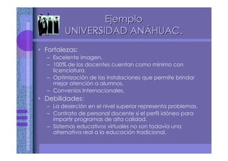 • Fortalezas:
– Excelente imagen.
– 100% de los docentes cuentan como mínimo con
licenciatura.
– Optimización de las instalaciones que permite brindar
mejor atención a alumnos.
– Convenios Internacionales.
• Debilidades:
– La deserción en el nivel superior representa problemas.
– Contrato de personal docente si el perfil idóneo para
impartir programas de alta calidad.
– Sistemas educativos virtuales no son todavía una
alternativa real a la educación tradicional.
EjemploEjemplo
UNIVERSIDAD ANUNIVERSIDAD ANÁÁHUAC.HUAC.
 