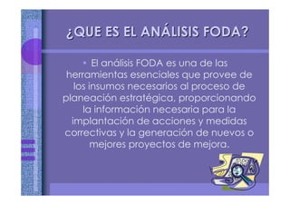 ¿¿QUE ES EL ANQUE ES EL ANÁÁLISIS FODA?LISIS FODA?
• El análisis FODA es una de las
herramientas esenciales que provee de
los insumos necesarios al proceso de
planeación estratégica, proporcionando
la información necesaria para la
implantación de acciones y medidas
correctivas y la generación de nuevos o
mejores proyectos de mejora.
 