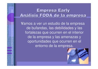Empresa EarlyEmpresa EarlyEmpresa EarlyEmpresa EarlyEmpresa EarlyEmpresa EarlyEmpresa EarlyEmpresa Early
AnAnAnAnAnAnAnAnáááááááálisis FODA de la empresalisis FODA de la empresalisis FODA de la empresalisis FODA de la empresalisis FODA de la empresalisis FODA de la empresalisis FODA de la empresalisis FODA de la empresa
Vamos a ver un estudio de la empresa
de bufandas, las debilidades y las
fortalezas que ocurren en el interior
de la empresa y las amenazas y
oportunidades que ocurren en el
entorno de la empresa.
 