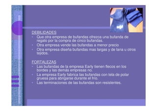 DEBILIDADES
• Que otra empresa de bufandas ofrezca una bufanda de
regalo por la compra de cinco bufandas.
• Otra empresa vende las bufandas a menor precio
• Otra empresa diseña bufandas mas largas y de lana u otros
tejidos.
FORTALEZAS
• Las bufandas de la empresa Early tienen flecos en los
bordes y las demás empresas no.
• La empresa Early fabrica las bufandas con tela de polar
gruesa para abrigarse durante el frío.
• Las terminaciones de las bufandas son resistentes.
 