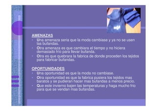 AMENAZAS
• Una amenaza seria que la moda cambiase y ya no se usen
las bufandas.
• Otra amenaza es que cambiara el tiempo y no hiciera
demasiado frío para llevar bufanda.
• Otra es que quebrara la fabrica de donde proceden los tejidos
para fabricar bufandas.
OPORTUNIDADES
• Una oportunidad es que la moda no cambiase.
• Otra oportunidad es que la fabrica pusiera los tejidos mas
baratos y se pudieran hacer mas bufandas a menos precio.
• Que este invierno bajen las temperaturas y haga mucho frio
para que se vendan mas bufandas.
 