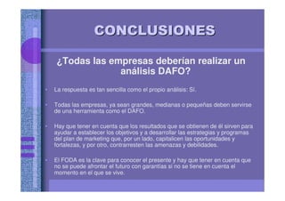 CONCLUSIONESCONCLUSIONES
¿Todas las empresas deberían realizar un
análisis DAFO?
• La respuesta es tan sencilla como el propio análisis: Sí.
• Todas las empresas, ya sean grandes, medianas o pequeñas deben servirse
de una herramienta como el DAFO.
• Hay que tener en cuenta que los resultados que se obtienen de él sirven para
ayudar a establecer los objetivos y a desarrollar las estrategias y programas
del plan de marketing que, por un lado, capitalicen las oportunidades y
fortalezas, y por otro, contrarresten las amenazas y debilidades.
• El FODA es la clave para conocer el presente y hay que tener en cuenta que
no se puede afrontar el futuro con garantías si no se tiene en cuenta el
momento en el que se vive.
 