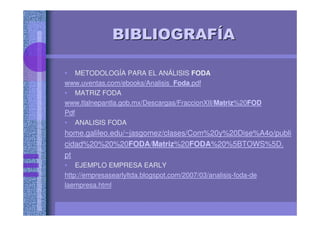 BIBLIOGRAFBIBLIOGRAFÍÍAA
• METODOLOGÍA PARA EL ANÁLISIS FODA
www.uventas.com/ebooks/Analisis_Foda.pdf
• MATRIZ FODA
www.tlalnepantla.gob.mx/Descargas/FraccionXII/Matriz%20FOD
Pdf
• ANALISIS FODA
home.galileo.edu/~jasgomez/clases/Com%20y%20Dise%A4o/publi
cidad%20%20%20FODA/Matriz%20FODA%20%5BTOWS%5D.
pt
• EJEMPLO EMPRESA EARLY
http://empresasearlyltda.blogspot.com/2007/03/analisis-foda-de
laempresa.html
 