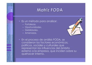 Matriz FODAMatriz FODA
• Es un método para analizar:
– Fortalezas.
– Oportunidades.
– Debilidades.
– Amenazas.
• En el proceso de análisis FODA, se
consideran los factores económicos,
políticos, sociales y culturales que
representan las influencias del ámbito
externo a la empresa, que inciden sobre su
quehacer interno.
 