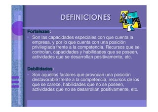 DEFINICIONESDEFINICIONES
FortalezasFortalezas:
• Son las capacidades especiales con que cuenta la
empresa, y por lo que cuenta con una posición
privilegiada frente a la competencia. Recursos que se
controlan, capacidades y habilidades que se poseen,
actividades que se desarrollan positivamente, etc.
DebilidadesDebilidades:
• Son aquellos factores que provocan una posición
desfavorable frente a la competencia, recursos de los
que se carece, habilidades que no se poseen,
actividades que no se desarrollan positivamente, etc.
 