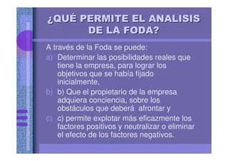 ¿¿¿¿¿¿¿¿QUQUQUQUQUQUQUQUÉÉÉÉÉÉÉÉ PERMITE EL ANALISISPERMITE EL ANALISISPERMITE EL ANALISISPERMITE EL ANALISISPERMITE EL ANALISISPERMITE EL ANALISISPERMITE EL ANALISISPERMITE EL ANALISIS
DE LA FODA?DE LA FODA?DE LA FODA?DE LA FODA?DE LA FODA?DE LA FODA?DE LA FODA?DE LA FODA?
A través de la Foda se puede:
a) Determinar las posibilidades reales que
tiene la empresa, para lograr los
objetivos que se había fijado
inicialmente,
b) b) Que el propietario de la empresa
adquiera conciencia, sobre los
obstáculos que deberá afrontar y
c) c) permite explotar más eficazmente los
factores positivos y neutralizar o eliminar
el efecto de los factores negativos.
 