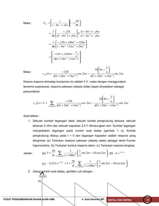 Maka : 





−





+−
=
n
j
njn
V n
π
20
641
1
20
njn
njn
X
njn
j
n 6)41(
6)41(
6)41(
201
2
2
2
−−
−−






+−
−
=
π






++−
−+−
= 242
2
361681
12080201
nnn
nnjj
nπ












++
−+−
=
)16281(
)
2
8(10120
42
nn
n
nj
π
Maka :
( ) ( ) nt
nn
n
n
nt
nn
tvon 2sin
16281
2
810
2cos
16281
120
)( 4242
++






−
−
++
−
=
ππ
Karena respons terhadap komponen dc adalah 5 V, maka dengan menggunakan
teorema superposisi, respons paksaan (steady state) dapat dinyatakan sebagai
penjumlahan
( ) ( )∑= ++






−
−
++
−
+=
~
,1
4242
2sin
16281
2
810
2cos
16281
120
5)(
ganjiln
o nt
nn
n
n
nt
nn
tv
ππ
Soal latihan :
1. Sebuah sumber tegangan ideal, sebuah kontak penghubung terbuka, sebuah
tahanan 2 ohm dan sebuah kapasitor 2,5 F dihubungkan seri. Sumber tegangan
menyediakan tegangan pada contoh soal diatas (gambar 1 a). Kontak
penghubung ditutup pada t = 0 dan tegangan kapasitor adalah respons yang
diinginkan (a) Tentukan respons paksaan (steady state) sebagai deret Fourier
trigonometris. (b) Tentukan bentuk respons alami. (c) Tentukan respons lengkap.
Jawab : (a) ∑=






−
+
+
~
,1
2
2cos102sin
1
1001
120
5
ganjiln
ntnt
nnπ
; (b) t
eA 2,0−
(c) ∑=
−






−
+
++−
~
,1
2
2,0
2cos102sin
1
1001
120
5221,4
ganjiln
t
ntnt
nn
e
π
2. Ulangi contoh soal diatas, gantilah vs(t) dengan :
Vs (V)
10
PUSAT PENGEMBANGAN BAHAN AJAR-UMB Ir. Said Attamimi MT. SINYAL DAN SISTEM 4
 