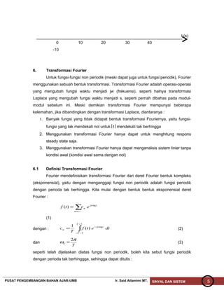 t (s)
0 10 20 30 40
-10
6. Transformasi Fourier
Untuk fungsi-fungsi non periodik (meski dapat juga untuk fungsi periodik), Fourier
menggunakan sebuah bentuk transformasi. Transformasi Fourier adalah operasi-operasi
yang mengubah fungsi waktu menjadi jw (frekuensi), seperti halnya transformasi
Laplace yang mengubah fungsi waktu menjadi s, seperti pernah dibahas pada modul-
modul sebelum ini. Meski demikian transformasi Fourier mempunyai beberapa
kelemahan, jika dibandingkan dengan transformasi Laplace, diantaranya :
1. Banyak fungsi yang tidak didapat bentuk transformasi Fouriernya, yaitu fungsi-
fungsi yang tak mendekati nol untuk t mendekati tak berhingga
2. Menggunakan transformasi Fourier hanya dapat untuk menghitung respons
steady state saja.
3. Menggunakan transformasi Fourier hanya dapat menganalisis sistem linier tanpa
kondisi awal (kondisi awal sama dengan nol)
6.1 Definisi Transformasi Fourier
Fourier mendefinisikan transformasi Fourier dari deret Fourier bentuk kompleks
(eksponensial), yaitu dengan menganggap fungsi non periodik adalah fungsi periodik
dengan perioda tak berhingga. Kita mulai dengan bentuk bentuk eksponensial deret
Fourier :
∑−=
=
~
~
)(
n
tjn
n
o
ectf ω
(1)
dengan : ∫−
−
=
2/
2/
)(
1
T
T
tjn
n dtetf
T
c oω
(2)
dan
T
o
π
ω
2
= (3)
seperti telah dijelaskan diatas fungsi non periodik, boleh kita sebut fungsi periodik
dengan perioda tak berhinggga, sehingga dapat ditulis :
PUSAT PENGEMBANGAN BAHAN AJAR-UMB Ir. Said Attamimi MT. SINYAL DAN SISTEM 5
 