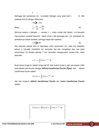 T ~
Sehingga dari persamaan (3), oω adalah bilangan yang amat kecil ( 0). Kita
nyatakan limit ini dengan diferensial
oω ωd
Maka
π
ω
π
ω
22
1 d
T
o
→= (4)
Akhirnya karena n bilangan - ~ sampai + ~, maka mudah kita fahami onω haruslah
menunjukkan variabel frekuensi , sebab untuk n tak berhingga dan oω mendekati nol,
perkaliannya adalah terbatas, sehingga dapat kita nyatakan :
onω ω (5)
Jika keempat operasi limit ini digunakan untuk persamaan (2), maka kita dapatkan
bahwa cn haruslah mendekati nol, kemudian jika kita mengalikan tiap ruas pada
persamaaan (2) dengan perioda T dan kemudian menggunakan proses limit, maka
diperoleh :
∫−
−
→
~
~
)( dtetfTc tj
n
ω
Ruas kanan fungsi ini adalah fungsi dariω (dan bukan fungsi t), dan pernyataan inilah
yang dipakai oleh Fourier sebagai definisi transformasi Fourier (F(jw)). Jadi definisi
transformasi fourier adalah :
∫−
−
=
~
~
)()( dtetfjwF tjω
Jika kita rangkum definisi transformasi Fourier dan invers transformasi Fourier
adalah :
[ ] ∫−
−
=ℑ=
~
~
)()()( dtetftfjwF tjω
PUSAT PENGEMBANGAN BAHAN AJAR-UMB Ir. Said Attamimi MT. SINYAL DAN SISTEM 6
 
