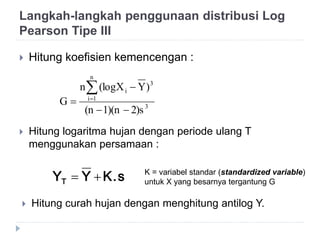  Hitung koefisien kemencengan :
3
n
1i
3
i
2)s1)(n(n
)Y(logXn
G




 Hitung logaritma hujan dengan periode ulang T
menggunakan persamaan :
K.sYYT  K = variabel standar (standardized variable)
untuk X yang besarnya tergantung G
 Hitung curah hujan dengan menghitung antilog Y.
Langkah-langkah penggunaan distribusi Log
Pearson Tipe III
 