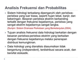 Analisis Frekuensi dan Probabilitas
 Sistem hidrologi terkadang dipengaruhi oleh peristiwa-
peristiwa yang luar biasa, seperti hujan lebat, banjir, dan
kekeringan. Besaran peristiwa ekstrim berbanding
terbalik dengan frekuensi kejadiannya, peristiwa yang
sangat ekstrim kejadiannya sangat langka.
(Suripin: Sistem Drainase Perkotaan yang Berkelanjutan,2004).
 Tujuan analisis frekuensi data hidrologi berkaitan dengan
besaran peristiwa-peristiwa ekstrim yang berkaitan
dengan frekuensi kejadiannya melalui penerapan
distribusi kemungkinan.
 Data hidrologi yang dianalisis diasumsikan tidak
bergantung (independent), terdistribusi secara acak, dan
bersifat stokastik.
 