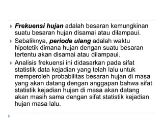  Frekuensi hujan adalah besaran kemungkinan
suatu besaran hujan disamai atau dilampaui.
 Sebaliknya, periode ulang adalah waktu
hipotetik dimana hujan dengan suatu besaran
tertentu akan disamai atau dilampaui.
 Analisis frekuensi ini didasarkan pada sifat
statistik data kejadian yang telah lalu untuk
memperoleh probabilitas besaran hujan di masa
yang akan datang dengan anggapan bahwa sifat
statistik kejadian hujan di masa akan datang
akan masih sama dengan sifat statistik kejadian
hujan masa lalu.
 