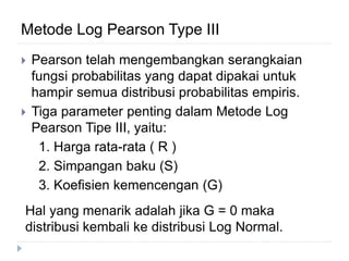 Metode Log Pearson Type III
 Pearson telah mengembangkan serangkaian
fungsi probabilitas yang dapat dipakai untuk
hampir semua distribusi probabilitas empiris.
 Tiga parameter penting dalam Metode Log
Pearson Tipe III, yaitu:
1. Harga rata-rata ( R )
2. Simpangan baku (S)
3. Koefisien kemencengan (G)
Hal yang menarik adalah jika G = 0 maka
distribusi kembali ke distribusi Log Normal.
 