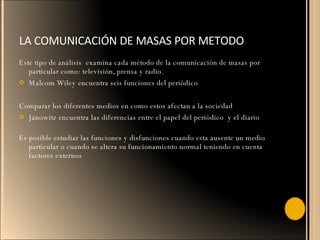 LA COMUNICACIÓN DE MASAS POR METODO Este tipo de análisis  examina cada método de la comunicación de masas por particular como: televisión, prensa y radio. Malcom Wiley encuentra seis funciones del periódico Comparar los diferentes medios en como estos afectan a la sociedad Janowitz encuentra las diferencias entre el papel del periódico  y el diario Es posible estudiar las funciones y disfunciones cuando esta ausente un medio particular o cuando se altera su funcionamiento normal teniendo en cuenta factores externos 