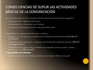 CONSECUENCIAS DE SUPLIR LAS ACTIVIDADES BÁSICAS DE LA COMUNICACIÓN  Las actividades básicas de la comunicación descritas por Lasswell son las siguientes:  La prospección o vigilancia del entorno La interrelación o correlación con el entorno La transmisión del legado social de una generación a otra. Adaptándola a la comunicación de masas se obtiene : Vigilancia : La recopilación y distribución de informaciones del entorno  (circulación de noticias) Correlación: la interpretación y respuesta a la información venida del entorno ( editorial o propagandísticas ) Transmisión del legado social: actividades que imparten, normas sociales, valores, información, etc. (educacional) Y agregándole otro elemento Entretenimiento: las actividades que tienen como objetivo distraer a la gente 