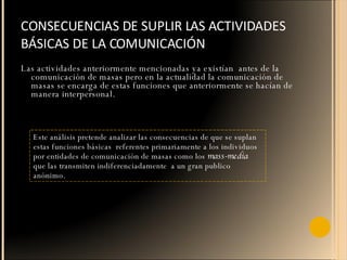 CONSECUENCIAS DE SUPLIR LAS ACTIVIDADES BÁSICAS DE LA COMUNICACIÓN  Las actividades anteriormente mencionadas ya existían  antes de la comunicación de masas pero en la actualidad la comunicación de masas se encarga de estas funciones que anteriormente se hacían de manera interpersonal. Este análisis pretende analizar las consecuencias de que se suplan estas funciones básicas  referentes primariamente a los individuos por entidades de comunicación de masas como los  mass-media  que las transmiten indiferenciadamente  a un gran publico anónimo. 