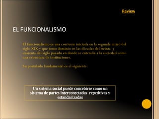 EL FUNCIONALISMO El funcionalismo es una corriente iniciada en la segunda mitad del siglo XIX y que tomo dominio en las décadas del treinta  y cuarenta del siglo pasado en donde se entendía a la sociedad como una estructura de instituciones. Su postulado fundamental es el siguiente: Un sistema social puede concebirse como un sistema de partes interconectadas  repetitivas y estandarizadas Review 