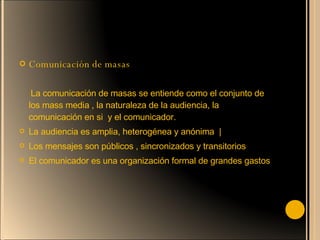 Comunicación de masas  La comunicación de masas se entiende como el conjunto de los mass media , la naturaleza de la audiencia, la comunicación en si  y el comunicador. La audiencia es amplia, heterogénea y anónima  | Los mensajes son públicos , sincronizados y transitorios El comunicador es una organización formal de grandes gastos 