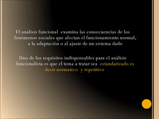 El análisis funcional  examina las consecuencias de los fenómenos sociales que afectan el funcionamiento normal, a la adaptación o al ajuste de un sistema dado Uno de los requisitos indispensables para el análisis funcionalista es que el tema a tratar sea  estandarizado es decir normativo  y repetitivo  
