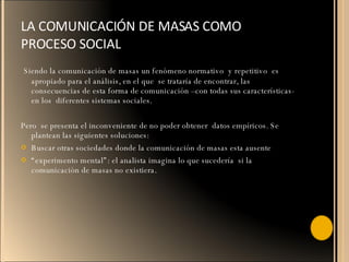 LA COMUNICACIÓN DE MASAS COMO PROCESO SOCIAL  Siendo la comunicación de masas un fenómeno normativo  y repetitivo  es apropiado para el análisis, en el que  se trataría de encontrar, las consecuencias de esta forma de comunicación –con todas sus características- en los  diferentes sistemas sociales. Pero  se presenta el inconveniente de no poder obtener  datos empíricos. Se plantean las siguientes soluciones: Buscar otras sociedades donde la comunicación de masas esta ausente  “ experimento mental”: el analista imagina lo que sucedería  si la comunicación de masas no existiera. 