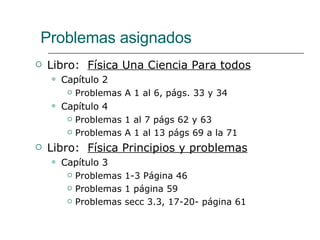 Problemas asignados Libro:  Física Una Ciencia Para todos Capítulo 2 Problemas A 1 al 6, págs. 33 y 34 Capítulo 4 Problemas 1 al 7 págs 62 y 63 Problemas A 1 al 13 págs 69 a la 71 Libro:  Física Principios y problemas Capítulo 3 Problemas 1-3 Página 46 Problemas 1 página 59 Problemas secc 3.3, 17-20- página 61 