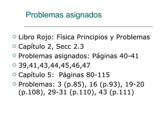 Problemas asignados Libro Rojo: Física Principios y Problemas Capítulo 2, Secc 2.3 Problemas asignados: Páginas 40-41 39,41,43,44,45,46,47 Capítulo 5:  Páginas 80-115 Problemas: 3 (p.85), 16 (p.93), 19-20 (p.108), 29-31 (p.110), 43 (p.111) 