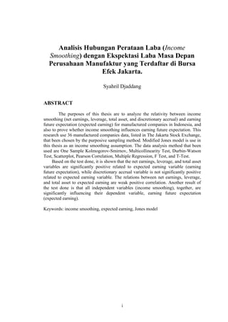 Analisis Hubungan Perataan Laba (Income
   Smoothing) dengan Ekspektasi Laba Masa Depan
   Perusahaan Manufaktur yang Terdaftar di Bursa
                   Efek Jakarta.

                                 Syahril Djaddang


ABSTRACT
         The purposes of this thesis are to analyze the relativity between income
smoothing (net earnings, leverage, total asset, and discretionary accrual) and earning
future expectation (expected earning) for manufactured companies in Indonesia, and
also to prove whether income smoothing influences earning future expectation. This
research use 36 manufactured companies data, listed in The Jakarta Stock Exchange,
that been chosen by the purposive sampling method. Modified Jones model is use in
this thesis as an income smoothing assumption. The data analysis method that been
used are One Sample Kolmogorov-Smirnov, Multicollinearity Test, Durbin-Watson
Test, Scatterplot, Pearson Correlation, Multiple Regression, F Test, and T-Test.
     Based on the test done, it is shown that the net earnings, leverage, and total asset
variables are significantly positive related to expected earning variable (earning
future expectation), while discretionary accrual variable is not significantly positive
related to expected earning variable. The relations between net earnings, leverage,
and total asset to expected earning are weak positive correlation. Another result of
the test done is that all independent variables (income smoothing), together, are
significantly influencing their dependent variable, earning future expectation
(expected earning).

Keywords: income smoothing, expected earning, Jones model




                                            i
 