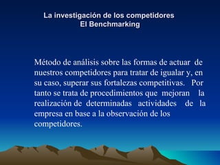 La investigación de los competidores  El Benchmarking Método de análisis sobre las formas de actuar  de nuestros competidores para tratar de igualar y, en su caso, superar sus fortalezas competitivas.  Por tanto se trata de procedimientos que  mejoran  la realización de  determinadas  actividades  de  la empresa en base a la observación de los competidores. 