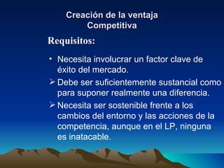 Creación de la ventaja Competitiva Necesita involucrar un factor clave de éxito del mercado. Debe ser suficientemente sustancial como para suponer realmente una diferencia. Necesita ser sostenible frente a los cambios del entorno y las acciones de la competencia, aunque en el LP, ninguna es inatacable. Requisitos: 